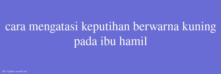 Cara Mengatasi Keputihan Berwarna Kuning Pada Ibu Hamil