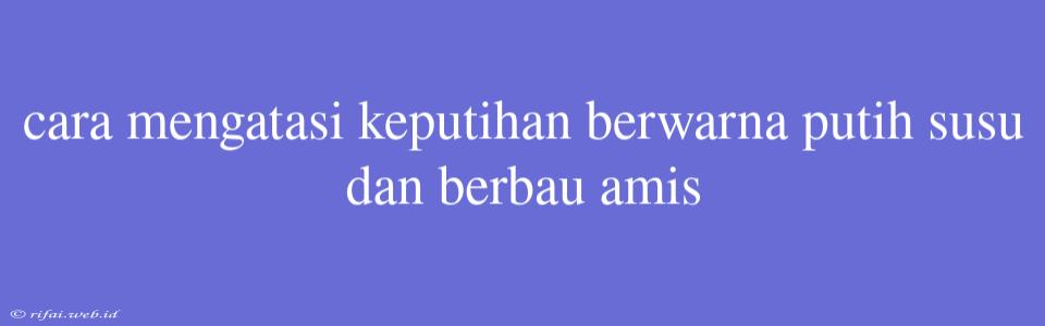 Cara Mengatasi Keputihan Berwarna Putih Susu Dan Berbau Amis