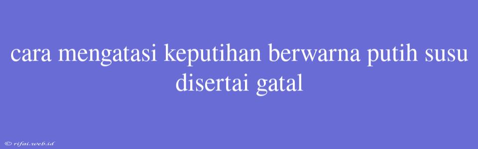 Cara Mengatasi Keputihan Berwarna Putih Susu Disertai Gatal