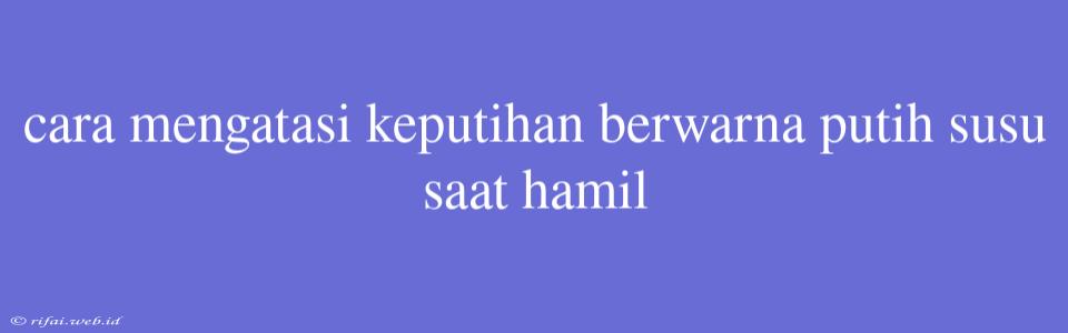 Cara Mengatasi Keputihan Berwarna Putih Susu Saat Hamil