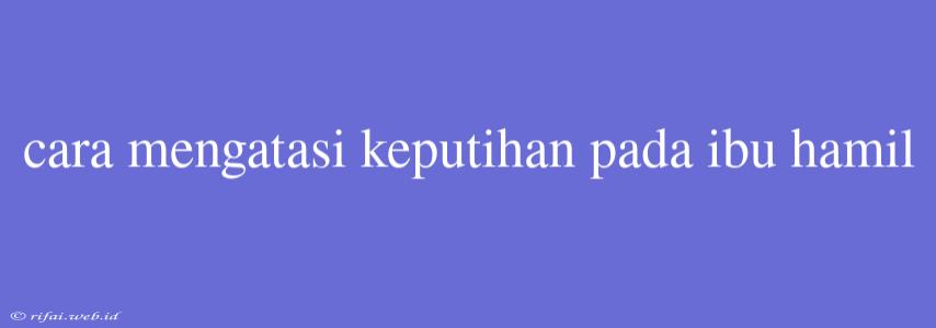 Cara Mengatasi Keputihan Pada Ibu Hamil