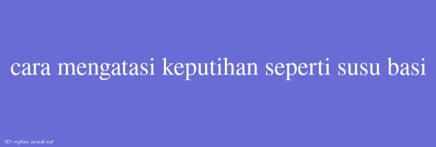 Cara Mengatasi Keputihan Seperti Susu Basi