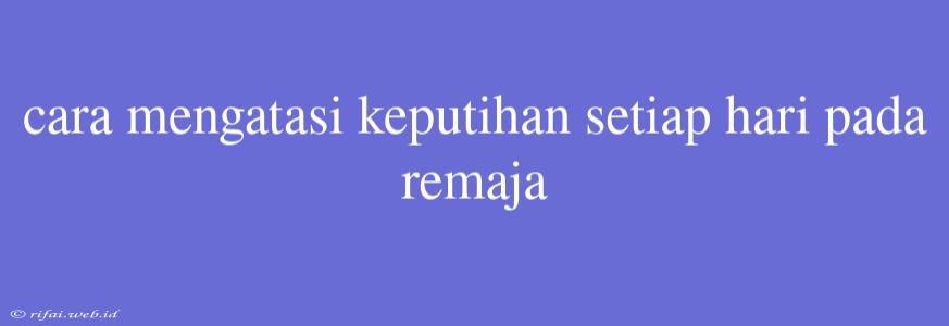 Cara Mengatasi Keputihan Setiap Hari Pada Remaja