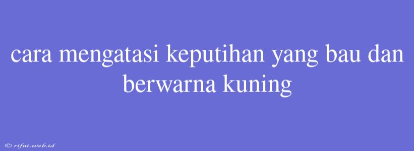 Cara Mengatasi Keputihan Yang Bau Dan Berwarna Kuning