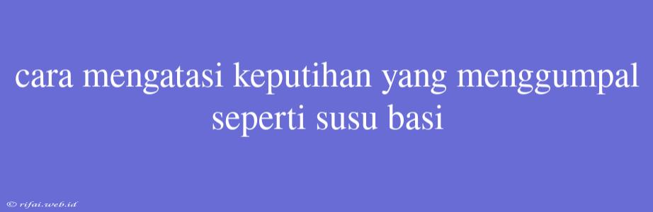 Cara Mengatasi Keputihan Yang Menggumpal Seperti Susu Basi