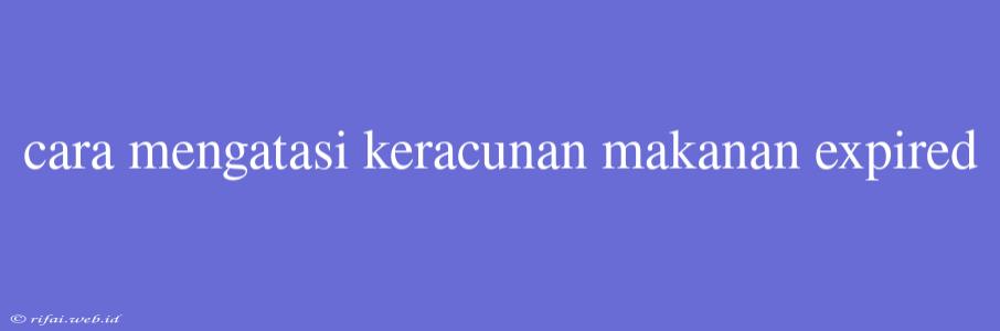 Cara Mengatasi Keracunan Makanan Expired