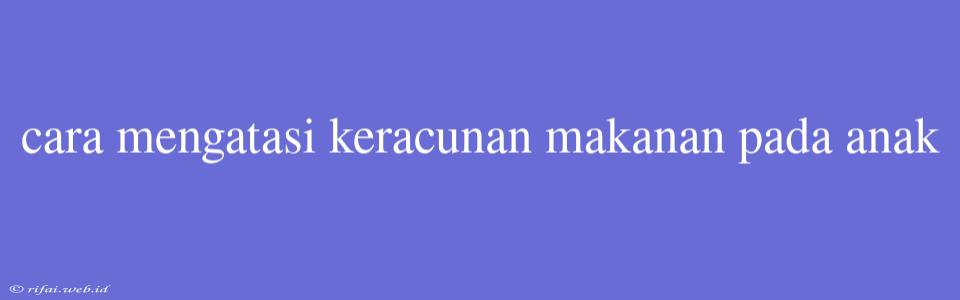 Cara Mengatasi Keracunan Makanan Pada Anak