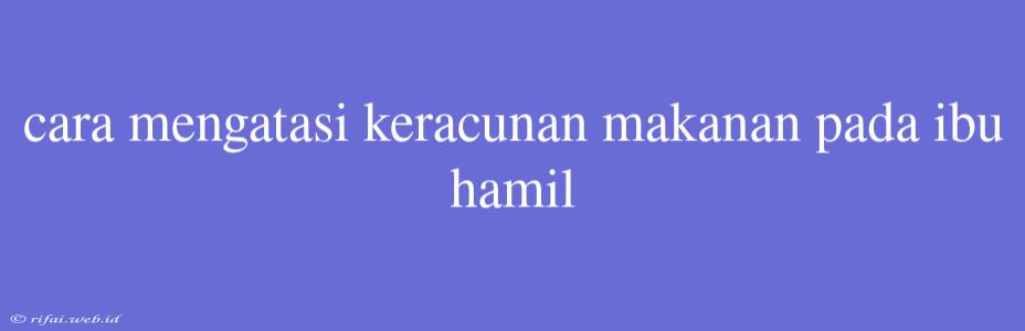 Cara Mengatasi Keracunan Makanan Pada Ibu Hamil