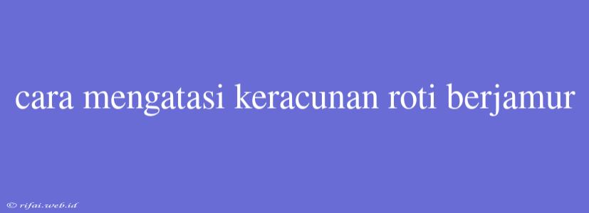 Cara Mengatasi Keracunan Roti Berjamur