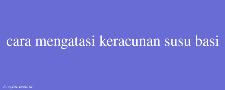 Cara Mengatasi Keracunan Susu Basi