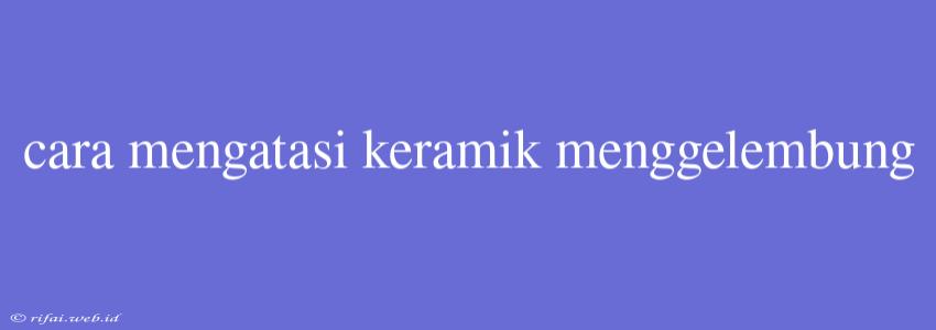 Cara Mengatasi Keramik Menggelembung