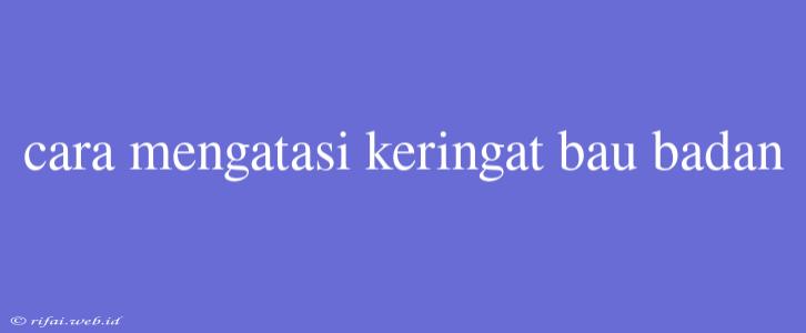 Cara Mengatasi Keringat Bau Badan