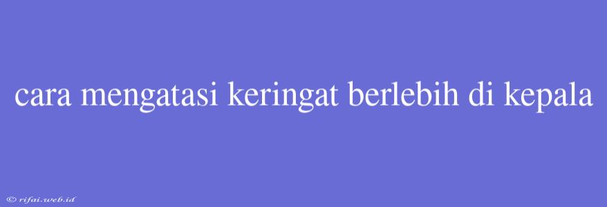 Cara Mengatasi Keringat Berlebih Di Kepala