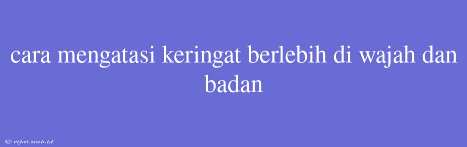 Cara Mengatasi Keringat Berlebih Di Wajah Dan Badan