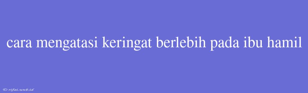 Cara Mengatasi Keringat Berlebih Pada Ibu Hamil