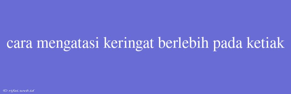 Cara Mengatasi Keringat Berlebih Pada Ketiak