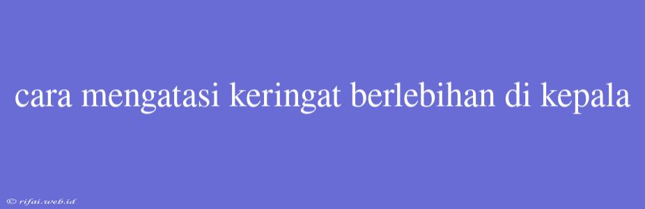 Cara Mengatasi Keringat Berlebihan Di Kepala