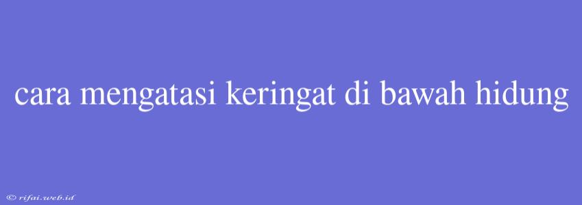 Cara Mengatasi Keringat Di Bawah Hidung