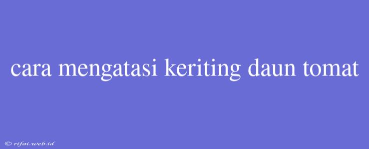 Cara Mengatasi Keriting Daun Tomat