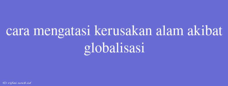 Cara Mengatasi Kerusakan Alam Akibat Globalisasi