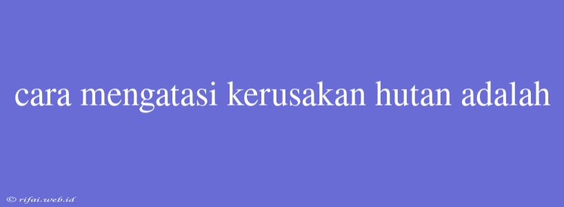 Cara Mengatasi Kerusakan Hutan Adalah