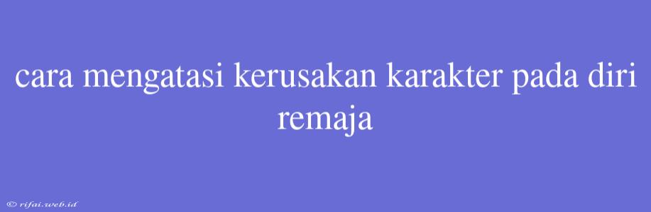 Cara Mengatasi Kerusakan Karakter Pada Diri Remaja