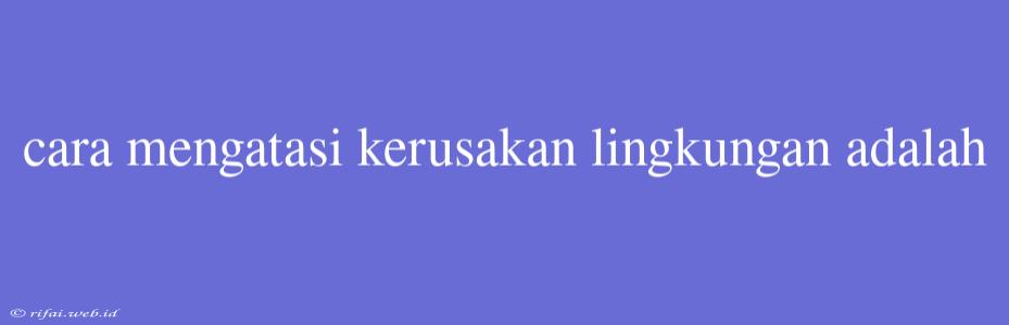 Cara Mengatasi Kerusakan Lingkungan Adalah