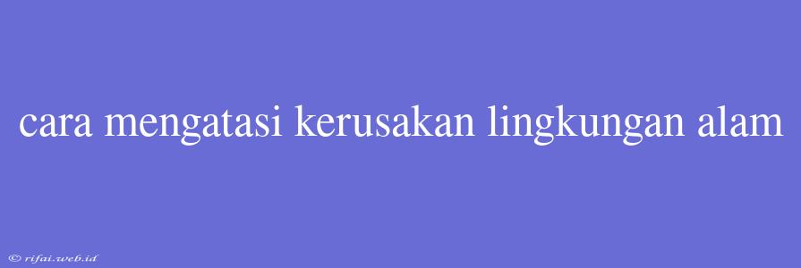 Cara Mengatasi Kerusakan Lingkungan Alam