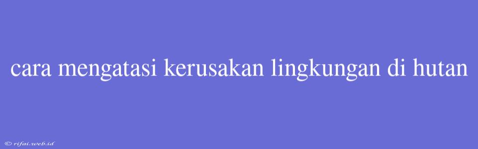 Cara Mengatasi Kerusakan Lingkungan Di Hutan