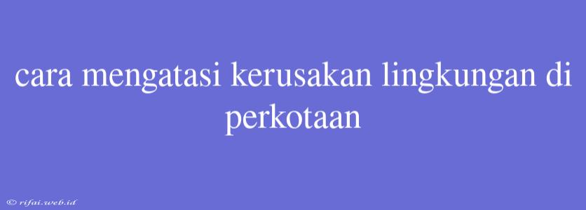 Cara Mengatasi Kerusakan Lingkungan Di Perkotaan