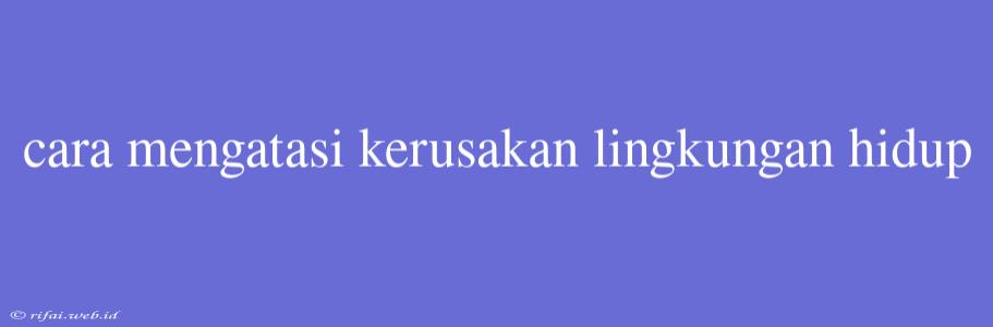 Cara Mengatasi Kerusakan Lingkungan Hidup