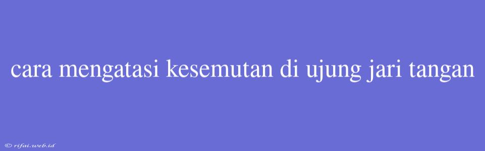 Cara Mengatasi Kesemutan Di Ujung Jari Tangan