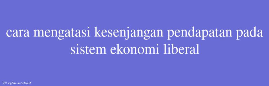 Cara Mengatasi Kesenjangan Pendapatan Pada Sistem Ekonomi Liberal