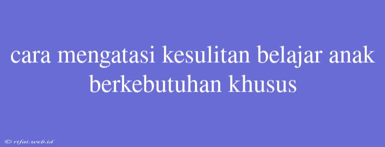 Cara Mengatasi Kesulitan Belajar Anak Berkebutuhan Khusus