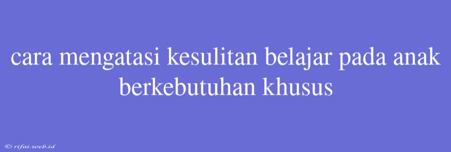 Cara Mengatasi Kesulitan Belajar Pada Anak Berkebutuhan Khusus