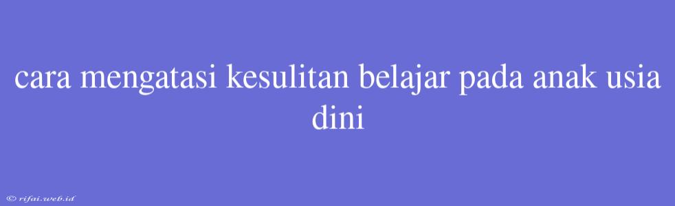 Cara Mengatasi Kesulitan Belajar Pada Anak Usia Dini