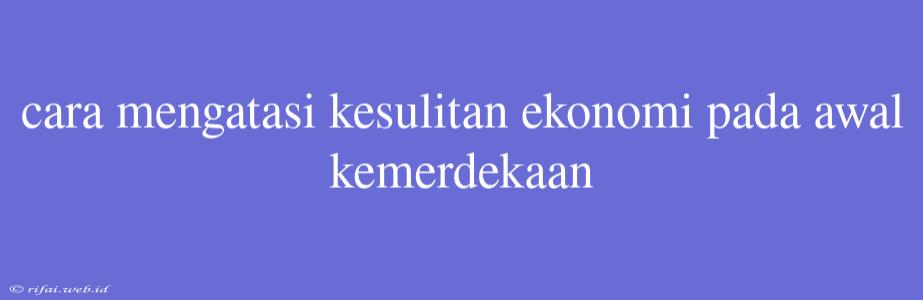 Cara Mengatasi Kesulitan Ekonomi Pada Awal Kemerdekaan