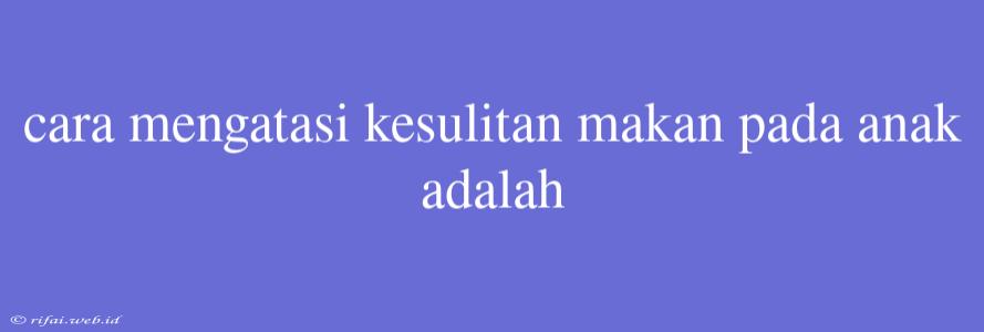 Cara Mengatasi Kesulitan Makan Pada Anak Adalah