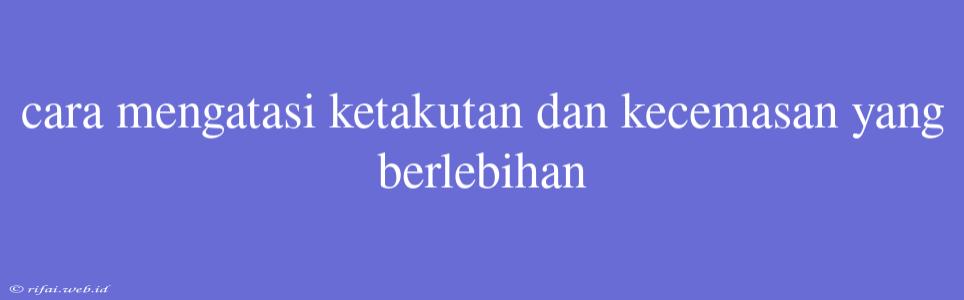 Cara Mengatasi Ketakutan Dan Kecemasan Yang Berlebihan