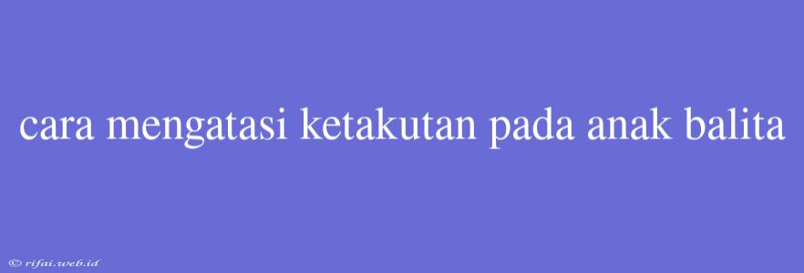 Cara Mengatasi Ketakutan Pada Anak Balita