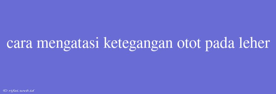 Cara Mengatasi Ketegangan Otot Pada Leher