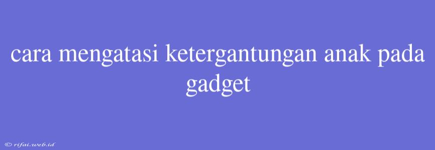 Cara Mengatasi Ketergantungan Anak Pada Gadget