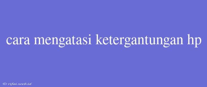 Cara Mengatasi Ketergantungan Hp