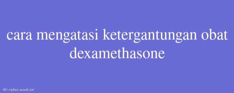 Cara Mengatasi Ketergantungan Obat Dexamethasone