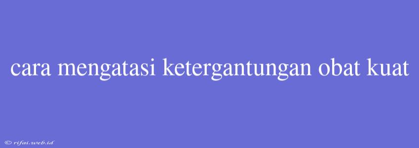 Cara Mengatasi Ketergantungan Obat Kuat