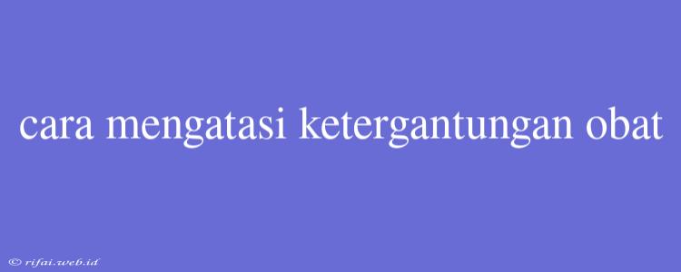 Cara Mengatasi Ketergantungan Obat