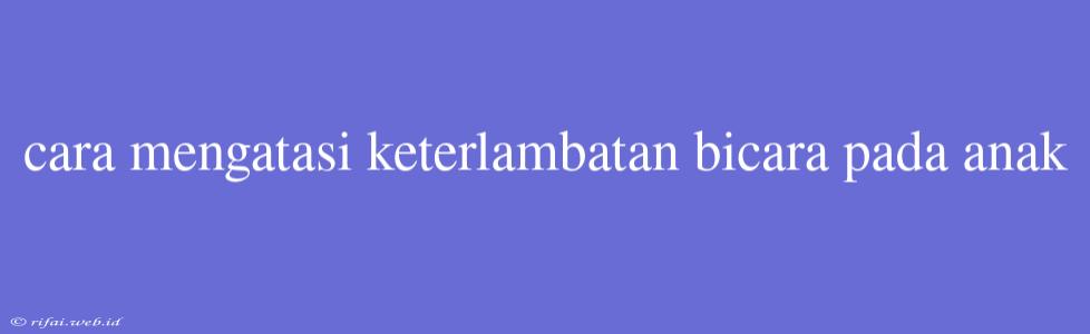 Cara Mengatasi Keterlambatan Bicara Pada Anak