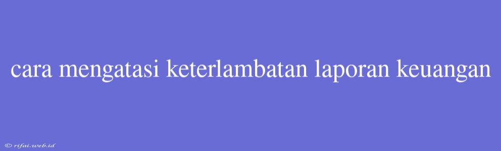 Cara Mengatasi Keterlambatan Laporan Keuangan