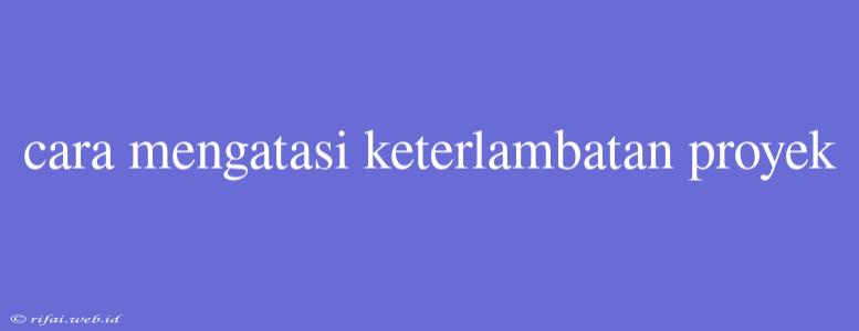 Cara Mengatasi Keterlambatan Proyek