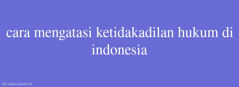 Cara Mengatasi Ketidakadilan Hukum Di Indonesia